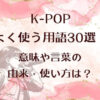K-POPでよく使う用語30選！意味や言葉の由来・使い方は？